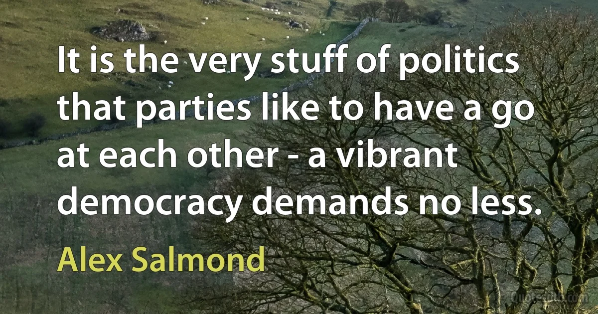 It is the very stuff of politics that parties like to have a go at each other - a vibrant democracy demands no less. (Alex Salmond)