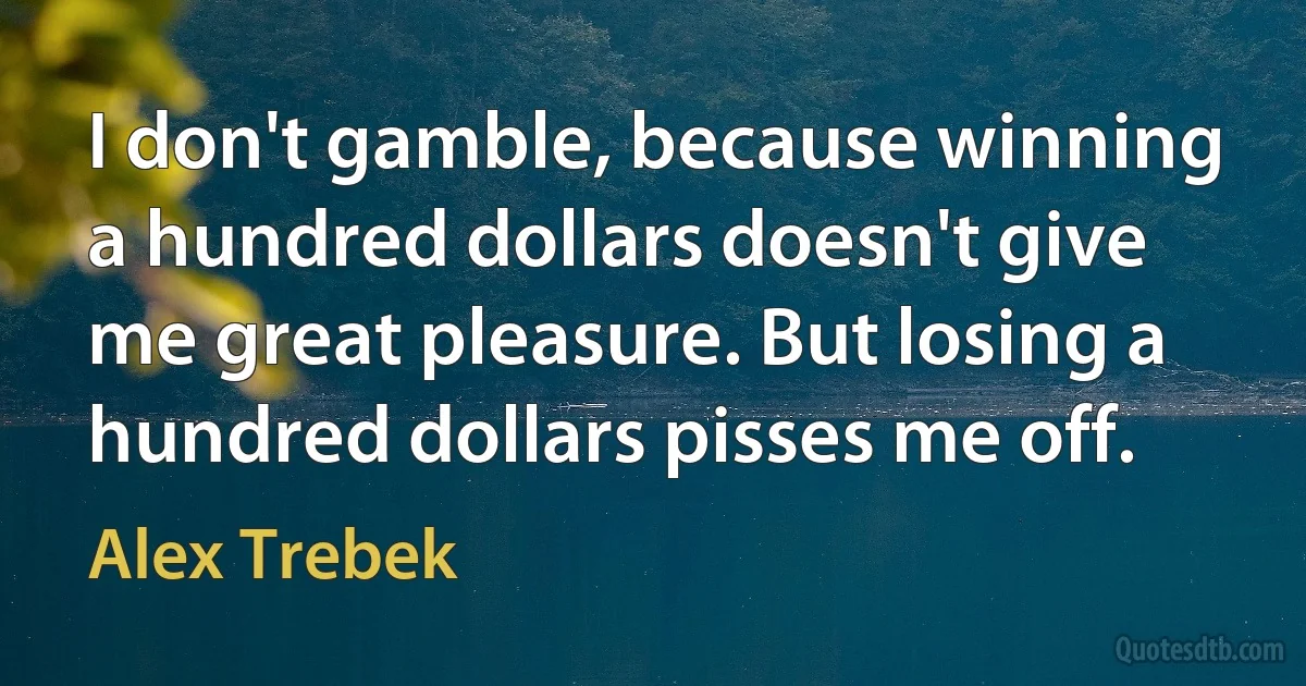 I don't gamble, because winning a hundred dollars doesn't give me great pleasure. But losing a hundred dollars pisses me off. (Alex Trebek)