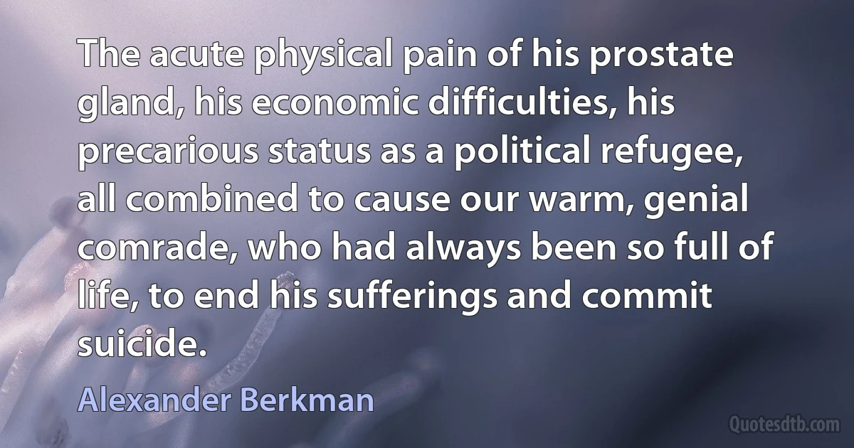 The acute physical pain of his prostate gland, his economic difficulties, his precarious status as a political refugee, all combined to cause our warm, genial comrade, who had always been so full of life, to end his sufferings and commit suicide. (Alexander Berkman)