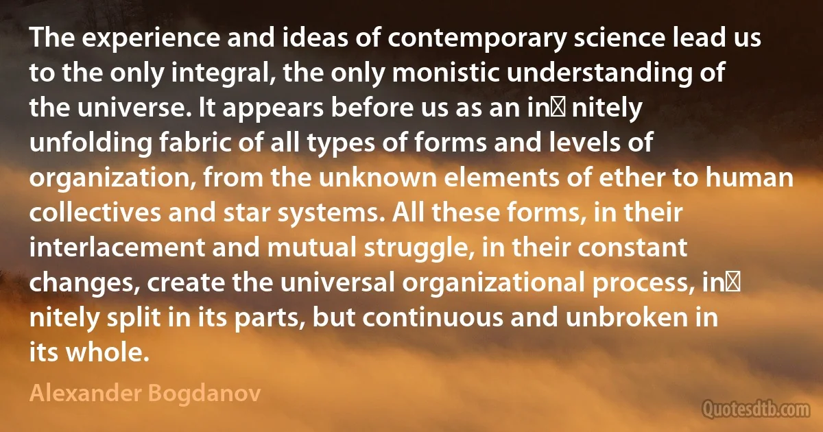 The experience and ideas of contemporary science lead us to the only integral, the only monistic understanding of the universe. It appears before us as an in nitely unfolding fabric of all types of forms and levels of organization, from the unknown elements of ether to human collectives and star systems. All these forms, in their interlacement and mutual struggle, in their constant changes, create the universal organizational process, in nitely split in its parts, but continuous and unbroken in its whole. (Alexander Bogdanov)