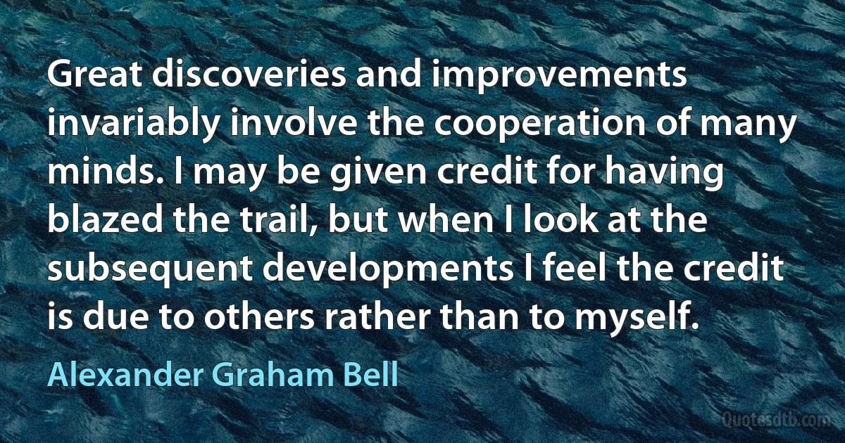 Great discoveries and improvements invariably involve the cooperation of many minds. I may be given credit for having blazed the trail, but when I look at the subsequent developments I feel the credit is due to others rather than to myself. (Alexander Graham Bell)