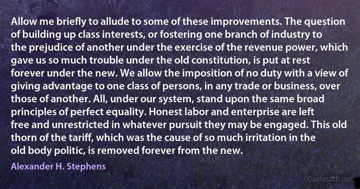 Allow me briefly to allude to some of these improvements. The question of building up class interests, or fostering one branch of industry to the prejudice of another under the exercise of the revenue power, which gave us so much trouble under the old constitution, is put at rest forever under the new. We allow the imposition of no duty with a view of giving advantage to one class of persons, in any trade or business, over those of another. All, under our system, stand upon the same broad principles of perfect equality. Honest labor and enterprise are left free and unrestricted in whatever pursuit they may be engaged. This old thorn of the tariff, which was the cause of so much irritation in the old body politic, is removed forever from the new. (Alexander H. Stephens)