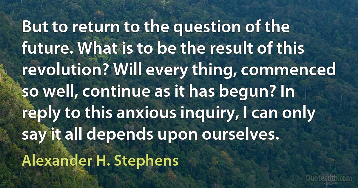 But to return to the question of the future. What is to be the result of this revolution? Will every thing, commenced so well, continue as it has begun? In reply to this anxious inquiry, I can only say it all depends upon ourselves. (Alexander H. Stephens)