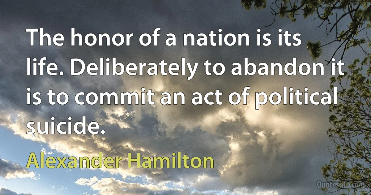 The honor of a nation is its life. Deliberately to abandon it is to commit an act of political suicide. (Alexander Hamilton)