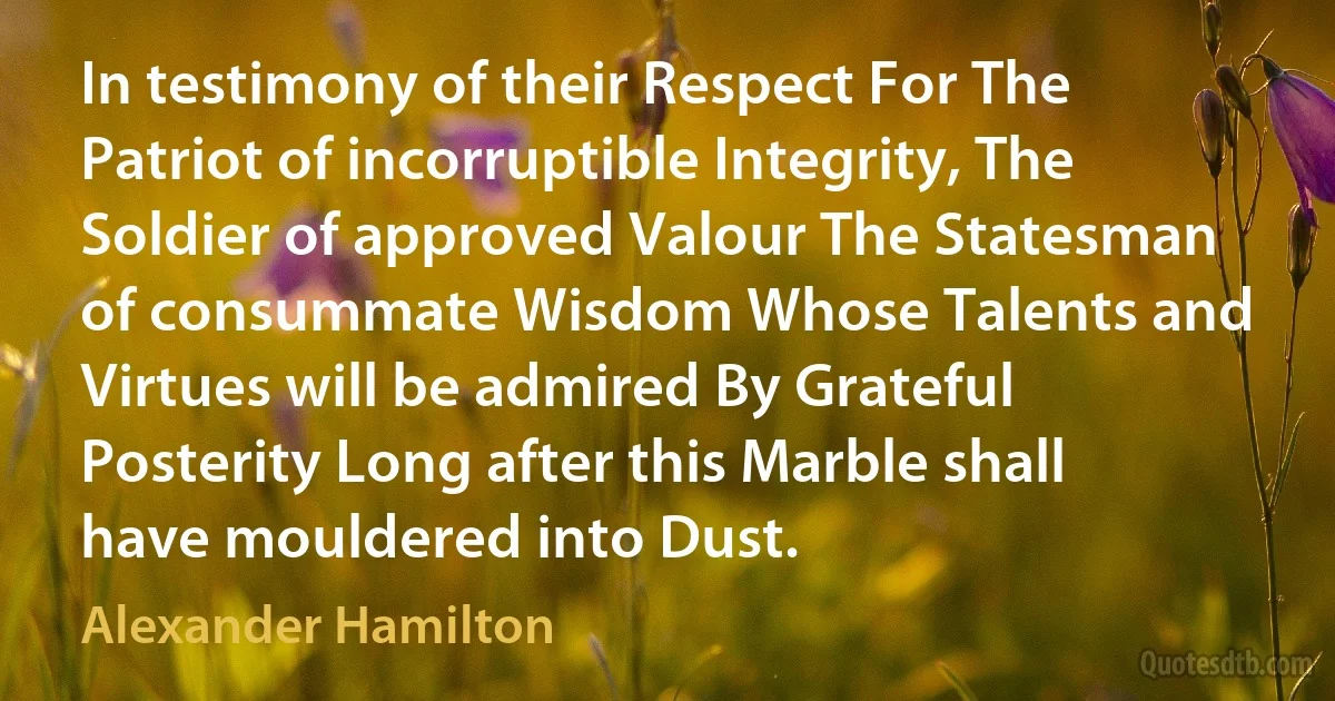 In testimony of their Respect For The Patriot of incorruptible Integrity, The Soldier of approved Valour The Statesman of consummate Wisdom Whose Talents and Virtues will be admired By Grateful Posterity Long after this Marble shall have mouldered into Dust. (Alexander Hamilton)