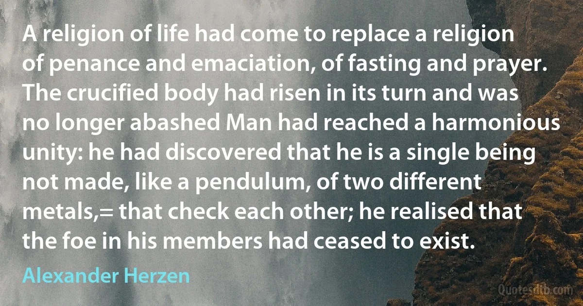 A religion of life had come to replace a religion of penance and emaciation, of fasting and prayer. The crucified body had risen in its turn and was no longer abashed Man had reached a harmonious unity: he had discovered that he is a single being not made, like a pendulum, of two different metals,= that check each other; he realised that the foe in his members had ceased to exist. (Alexander Herzen)