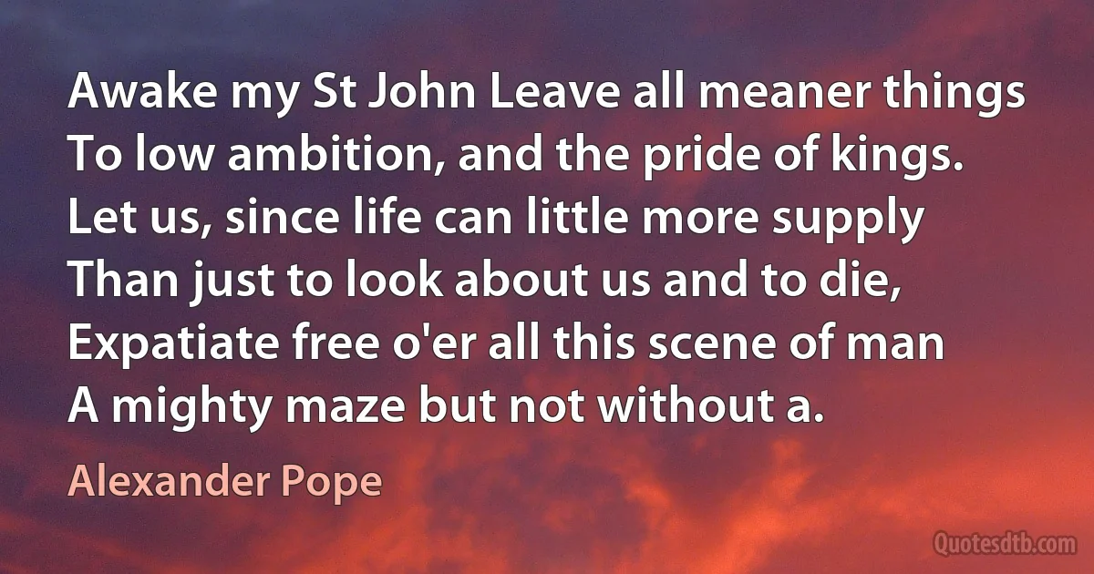 Awake my St John Leave all meaner things To low ambition, and the pride of kings. Let us, since life can little more supply Than just to look about us and to die, Expatiate free o'er all this scene of man A mighty maze but not without a. (Alexander Pope)