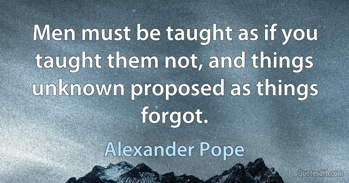 Men must be taught as if you taught them not, and things unknown proposed as things forgot. (Alexander Pope)