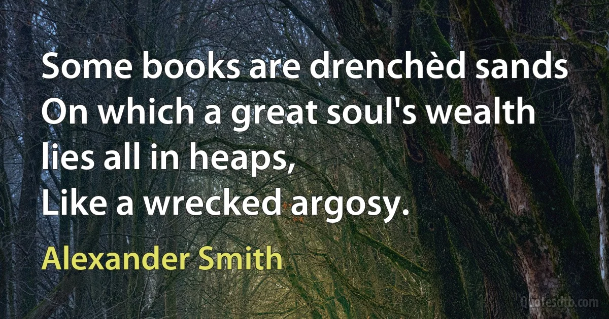 Some books are drenchèd sands
On which a great soul's wealth lies all in heaps,
Like a wrecked argosy. (Alexander Smith)