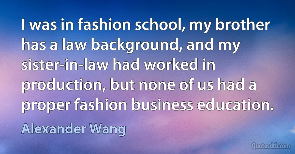 I was in fashion school, my brother has a law background, and my sister-in-law had worked in production, but none of us had a proper fashion business education. (Alexander Wang)