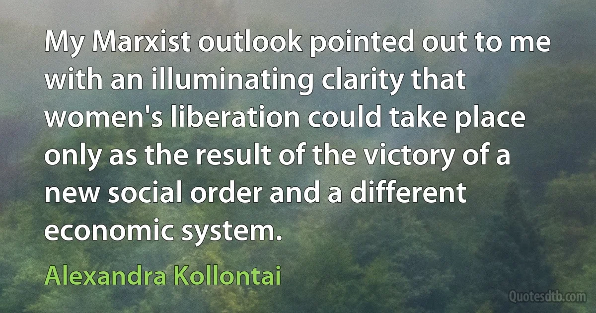 My Marxist outlook pointed out to me with an illuminating clarity that women's liberation could take place only as the result of the victory of a new social order and a different economic system. (Alexandra Kollontai)