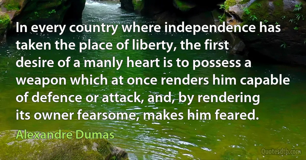 In every country where independence has taken the place of liberty, the first desire of a manly heart is to possess a weapon which at once renders him capable of defence or attack, and, by rendering its owner fearsome, makes him feared. (Alexandre Dumas)