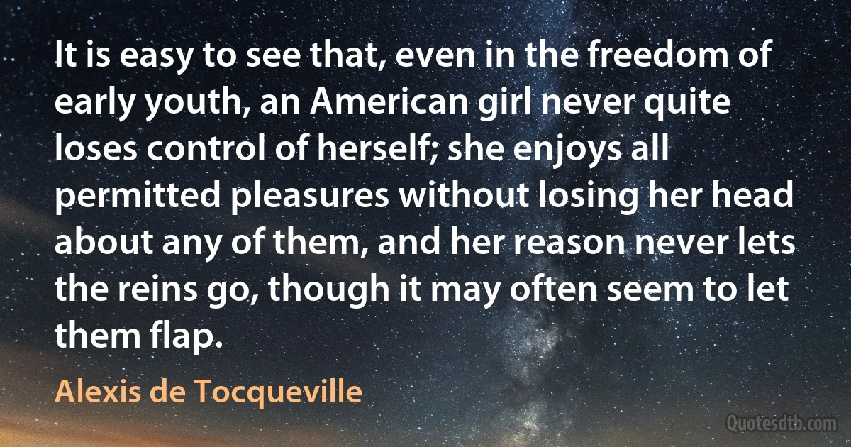 It is easy to see that, even in the freedom of early youth, an American girl never quite loses control of herself; she enjoys all permitted pleasures without losing her head about any of them, and her reason never lets the reins go, though it may often seem to let them flap. (Alexis de Tocqueville)