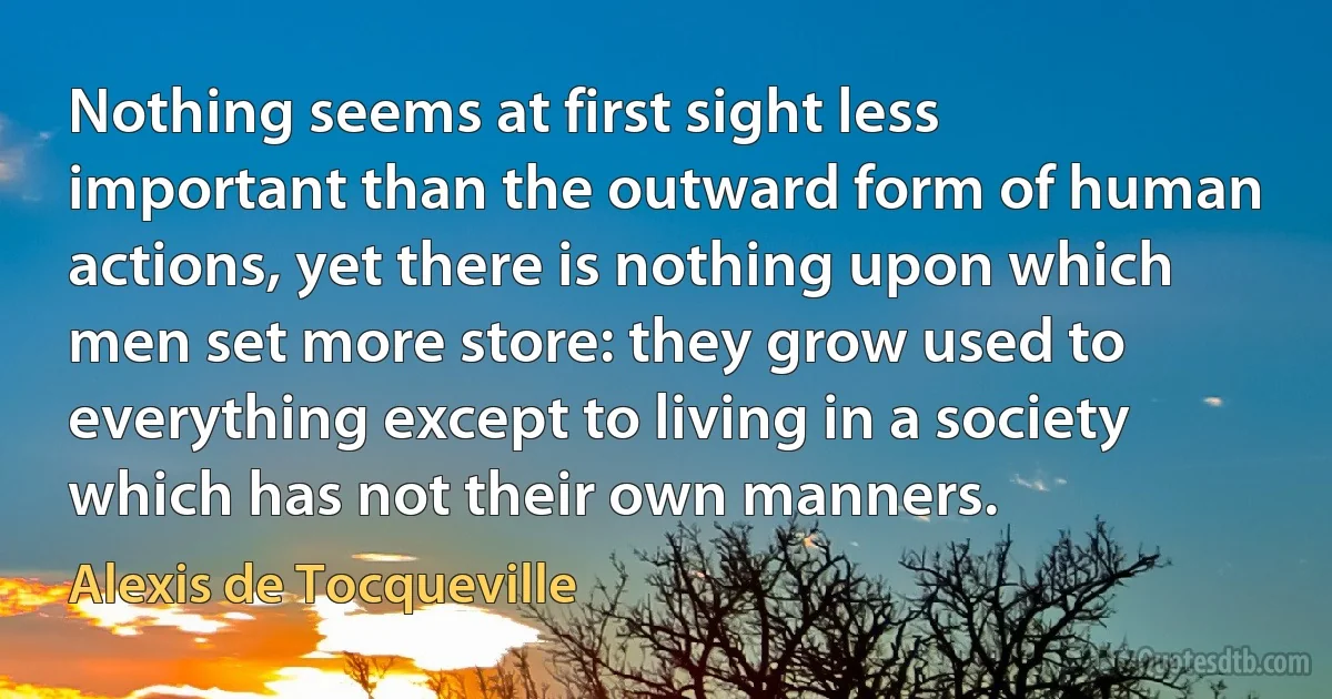 Nothing seems at first sight less important than the outward form of human actions, yet there is nothing upon which men set more store: they grow used to everything except to living in a society which has not their own manners. (Alexis de Tocqueville)