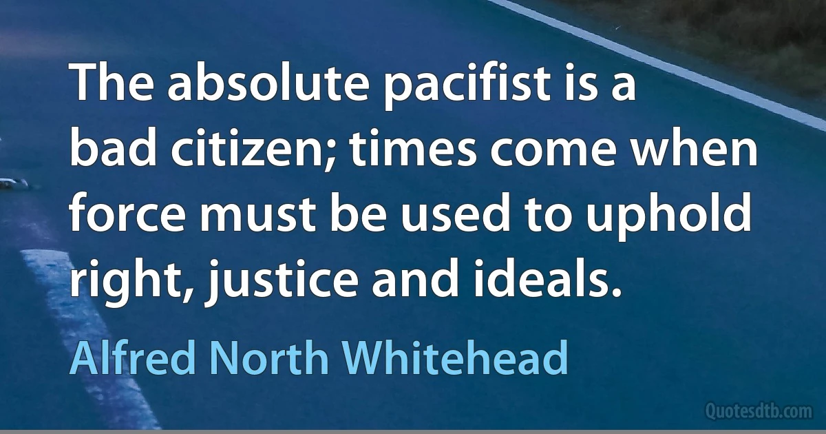 The absolute pacifist is a bad citizen; times come when force must be used to uphold right, justice and ideals. (Alfred North Whitehead)