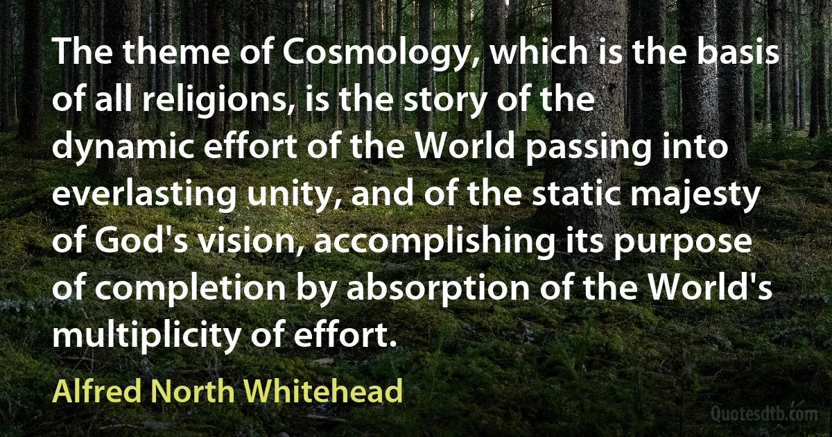 The theme of Cosmology, which is the basis of all religions, is the story of the dynamic effort of the World passing into everlasting unity, and of the static majesty of God's vision, accomplishing its purpose of completion by absorption of the World's multiplicity of effort. (Alfred North Whitehead)