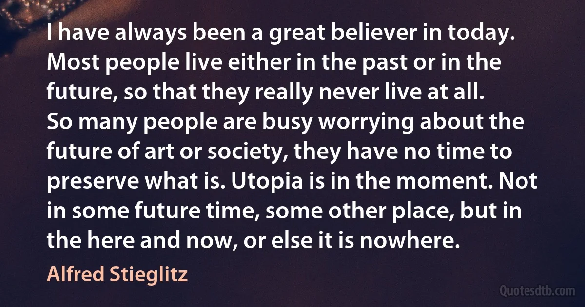 I have always been a great believer in today. Most people live either in the past or in the future, so that they really never live at all. So many people are busy worrying about the future of art or society, they have no time to preserve what is. Utopia is in the moment. Not in some future time, some other place, but in the here and now, or else it is nowhere. (Alfred Stieglitz)