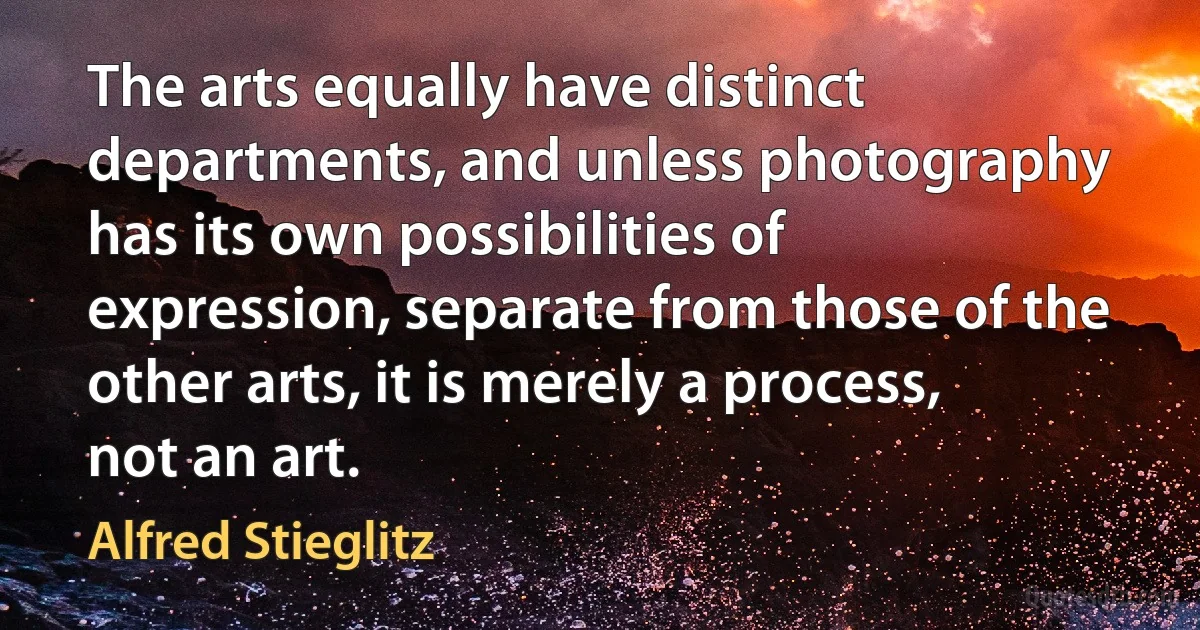 The arts equally have distinct departments, and unless photography has its own possibilities of expression, separate from those of the other arts, it is merely a process, not an art. (Alfred Stieglitz)