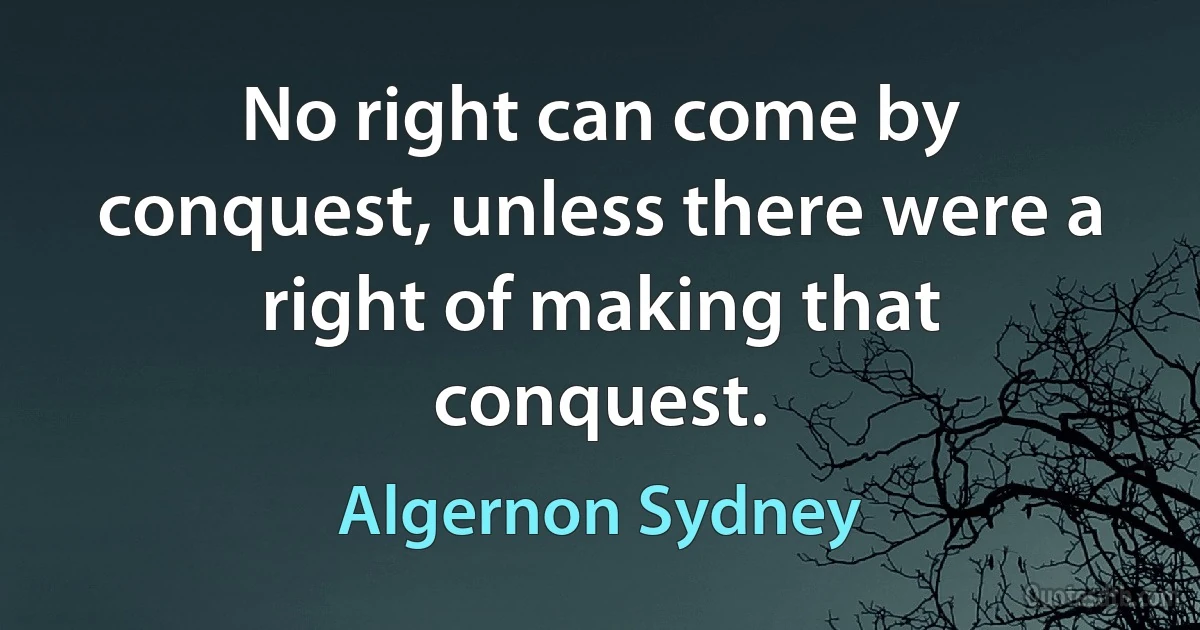 No right can come by conquest, unless there were a right of making that conquest. (Algernon Sydney)