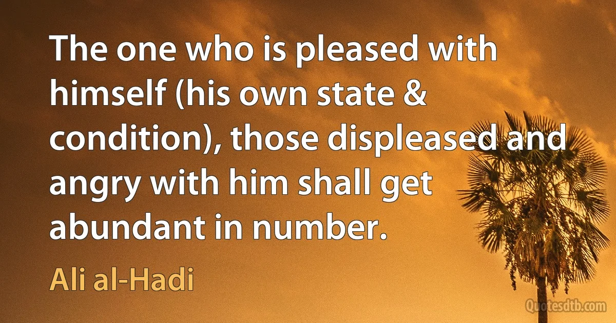 The one who is pleased with himself (his own state & condition), those displeased and angry with him shall get abundant in number. (Ali al-Hadi)