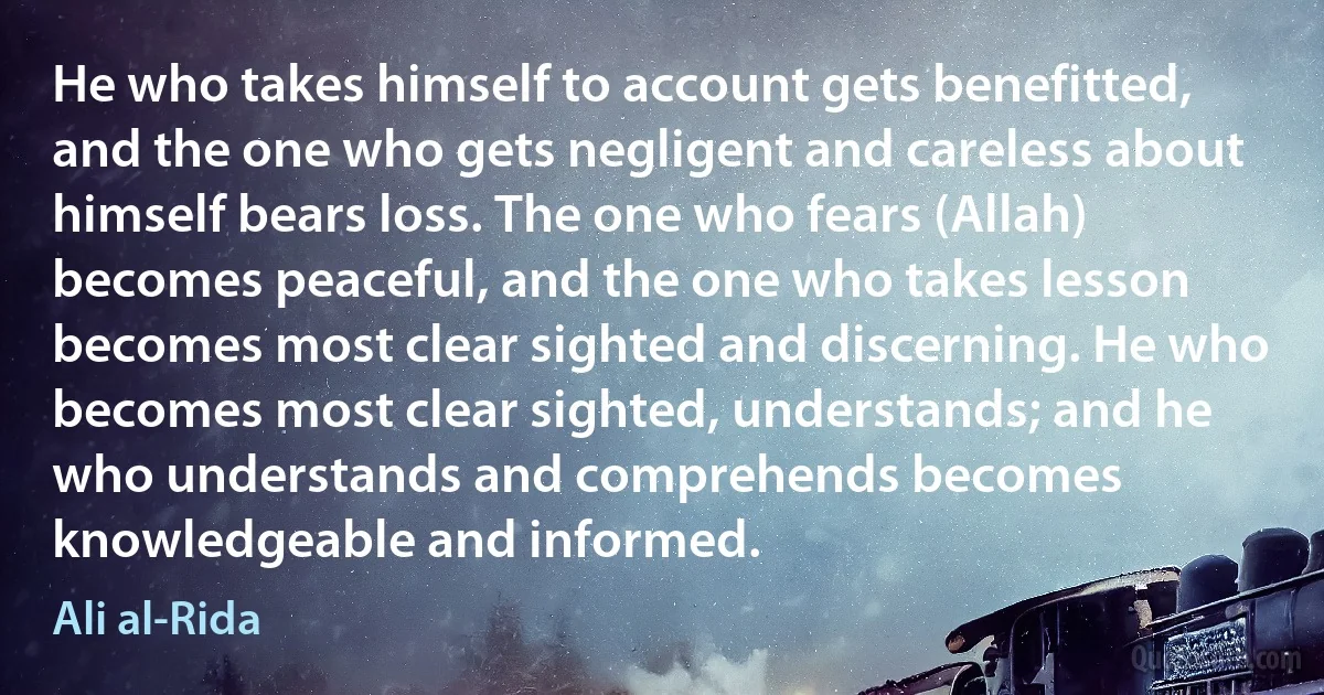 He who takes himself to account gets benefitted, and the one who gets negligent and careless about himself bears loss. The one who fears (Allah) becomes peaceful, and the one who takes lesson becomes most clear sighted and discerning. He who becomes most clear sighted, understands; and he who understands and comprehends becomes knowledgeable and informed. (Ali al-Rida)