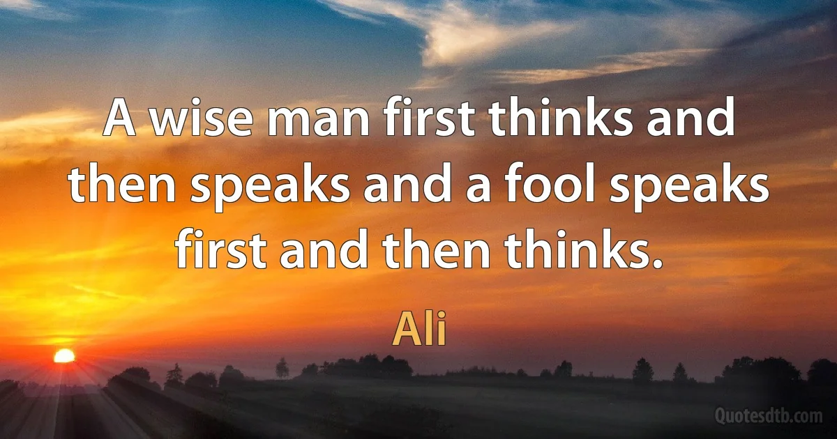 A wise man first thinks and then speaks and a fool speaks first and then thinks. (Ali)