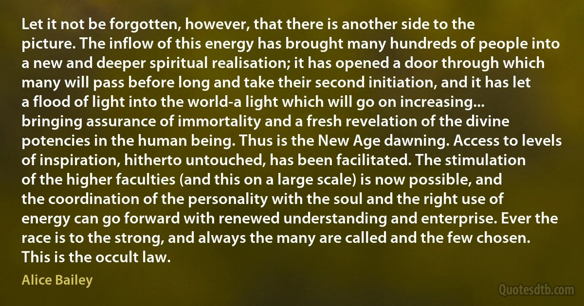 Let it not be forgotten, however, that there is another side to the picture. The inflow of this energy has brought many hundreds of people into a new and deeper spiritual realisation; it has opened a door through which many will pass before long and take their second initiation, and it has let a flood of light into the world-a light which will go on increasing... bringing assurance of immortality and a fresh revelation of the divine potencies in the human being. Thus is the New Age dawning. Access to levels of inspiration, hitherto untouched, has been facilitated. The stimulation of the higher faculties (and this on a large scale) is now possible, and the coordination of the personality with the soul and the right use of energy can go forward with renewed understanding and enterprise. Ever the race is to the strong, and always the many are called and the few chosen. This is the occult law. (Alice Bailey)