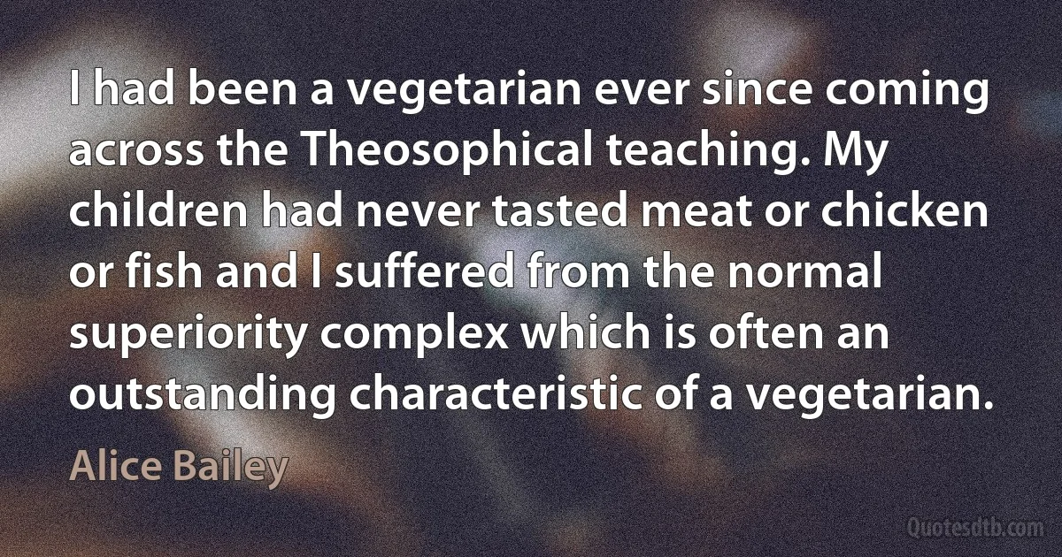 I had been a vegetarian ever since coming across the Theosophical teaching. My children had never tasted meat or chicken or fish and I suffered from the normal superiority complex which is often an outstanding characteristic of a vegetarian. (Alice Bailey)