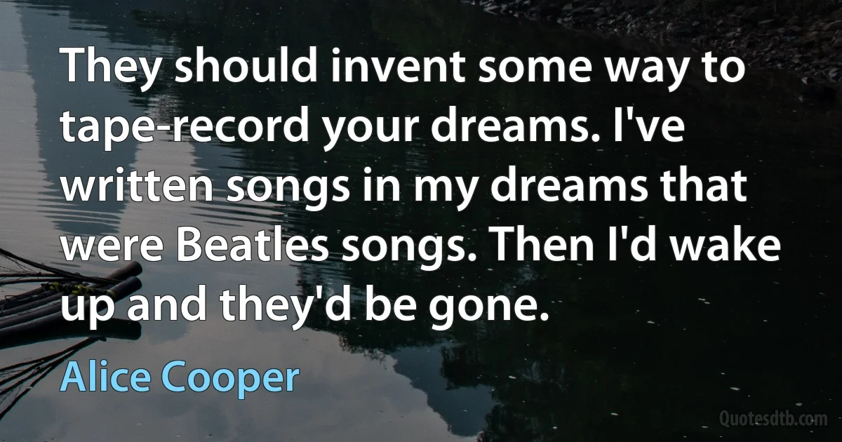 They should invent some way to tape-record your dreams. I've written songs in my dreams that were Beatles songs. Then I'd wake up and they'd be gone. (Alice Cooper)