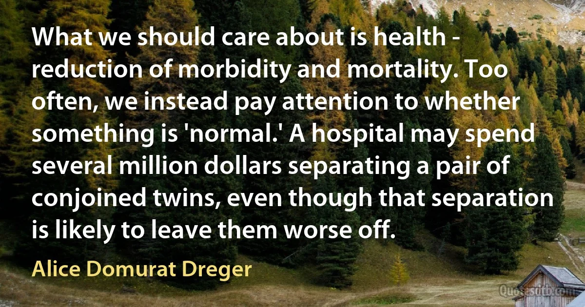 What we should care about is health - reduction of morbidity and mortality. Too often, we instead pay attention to whether something is 'normal.' A hospital may spend several million dollars separating a pair of conjoined twins, even though that separation is likely to leave them worse off. (Alice Domurat Dreger)