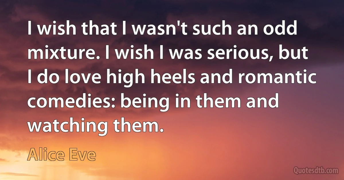 I wish that I wasn't such an odd mixture. I wish I was serious, but I do love high heels and romantic comedies: being in them and watching them. (Alice Eve)