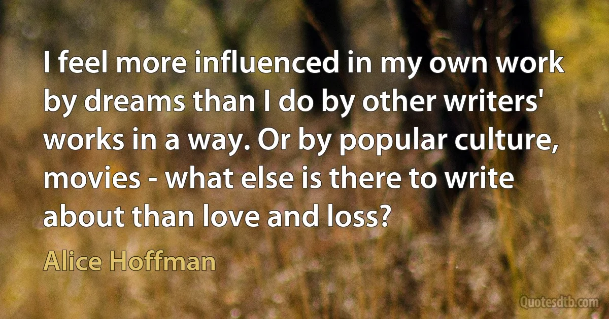 I feel more influenced in my own work by dreams than I do by other writers' works in a way. Or by popular culture, movies - what else is there to write about than love and loss? (Alice Hoffman)