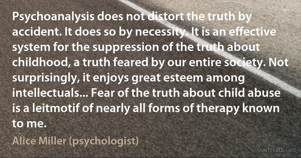 Psychoanalysis does not distort the truth by accident. It does so by necessity. It is an effective system for the suppression of the truth about childhood, a truth feared by our entire society. Not surprisingly, it enjoys great esteem among intellectuals... Fear of the truth about child abuse is a leitmotif of nearly all forms of therapy known to me. (Alice Miller (psychologist))