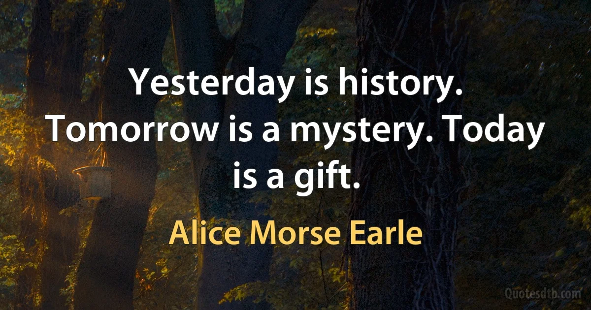 Yesterday is history. Tomorrow is a mystery. Today is a gift. (Alice Morse Earle)