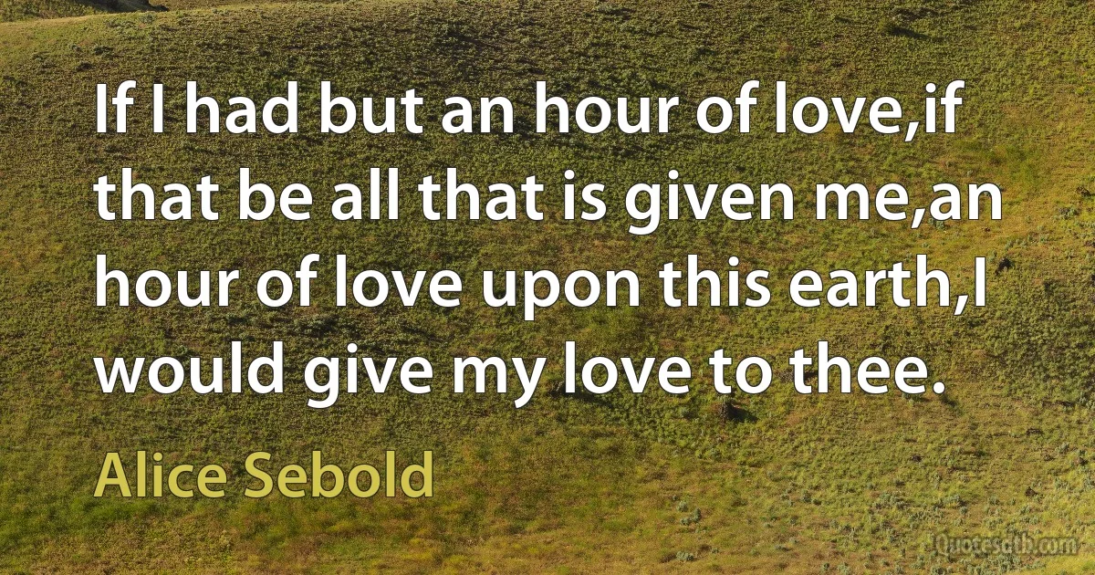 If I had but an hour of love,if that be all that is given me,an hour of love upon this earth,I would give my love to thee. (Alice Sebold)