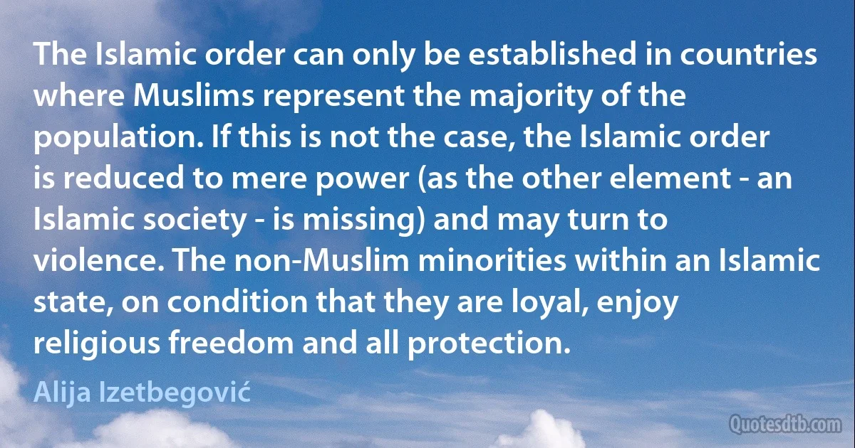 The Islamic order can only be established in countries where Muslims represent the majority of the population. If this is not the case, the Islamic order is reduced to mere power (as the other element - an Islamic society - is missing) and may turn to violence. The non-Muslim minorities within an Islamic state, on condition that they are loyal, enjoy religious freedom and all protection. (Alija Izetbegović)