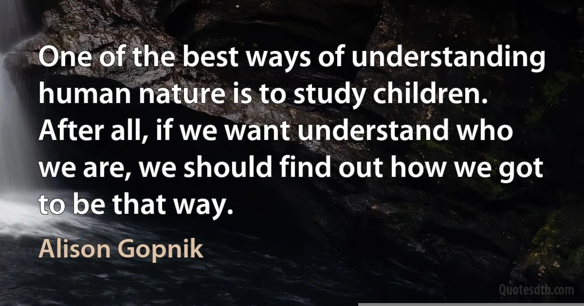 One of the best ways of understanding human nature is to study children. After all, if we want understand who we are, we should find out how we got to be that way. (Alison Gopnik)