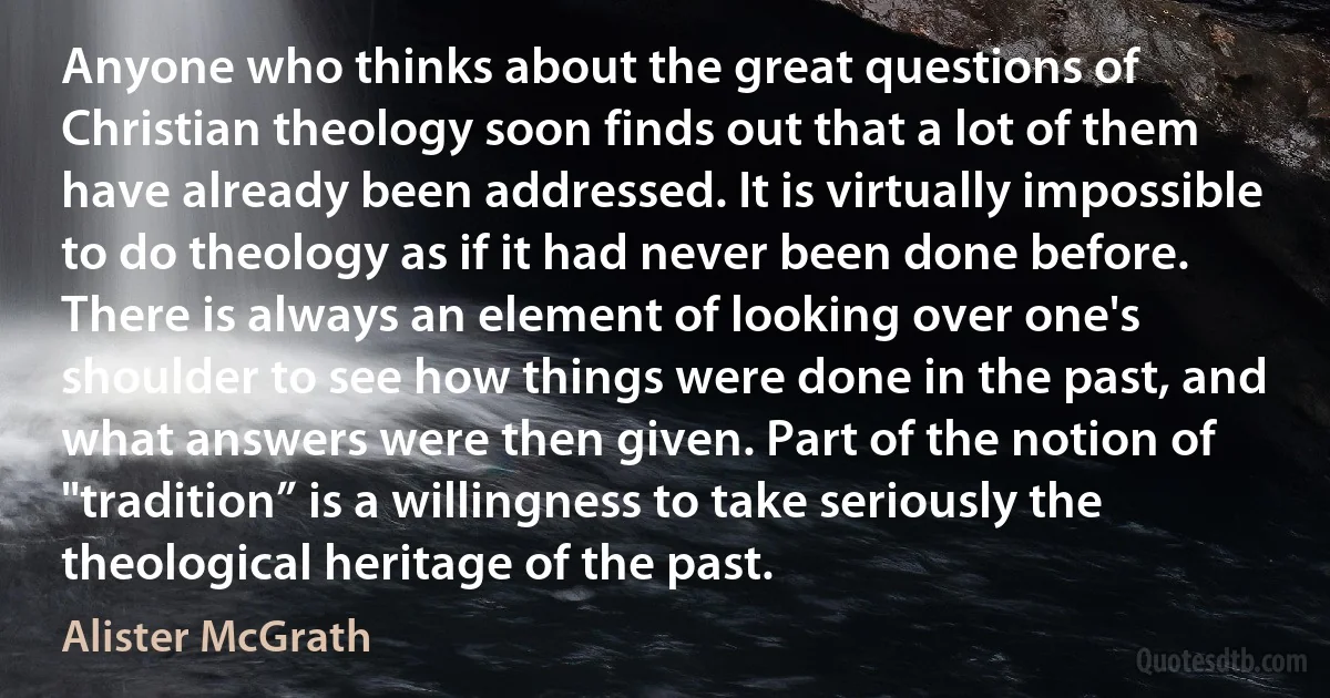 Anyone who thinks about the great questions of Christian theology soon finds out that a lot of them have already been addressed. It is virtually impossible to do theology as if it had never been done before. There is always an element of looking over one's shoulder to see how things were done in the past, and what answers were then given. Part of the notion of "tradition” is a willingness to take seriously the theological heritage of the past. (Alister McGrath)