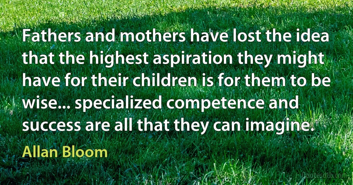 Fathers and mothers have lost the idea that the highest aspiration they might have for their children is for them to be wise... specialized competence and success are all that they can imagine. (Allan Bloom)