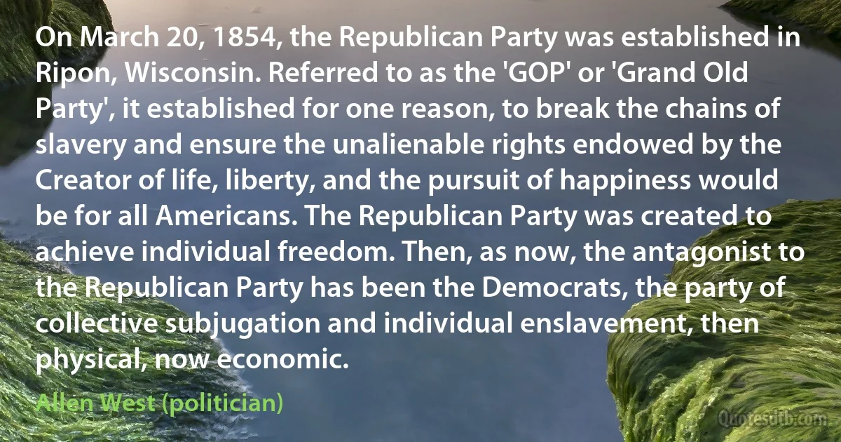 On March 20, 1854, the Republican Party was established in Ripon, Wisconsin. Referred to as the 'GOP' or 'Grand Old Party', it established for one reason, to break the chains of slavery and ensure the unalienable rights endowed by the Creator of life, liberty, and the pursuit of happiness would be for all Americans. The Republican Party was created to achieve individual freedom. Then, as now, the antagonist to the Republican Party has been the Democrats, the party of collective subjugation and individual enslavement, then physical, now economic. (Allen West (politician))