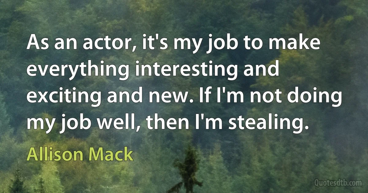 As an actor, it's my job to make everything interesting and exciting and new. If I'm not doing my job well, then I'm stealing. (Allison Mack)