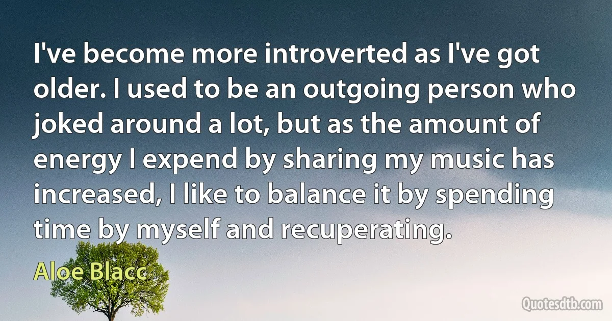 I've become more introverted as I've got older. I used to be an outgoing person who joked around a lot, but as the amount of energy I expend by sharing my music has increased, I like to balance it by spending time by myself and recuperating. (Aloe Blacc)