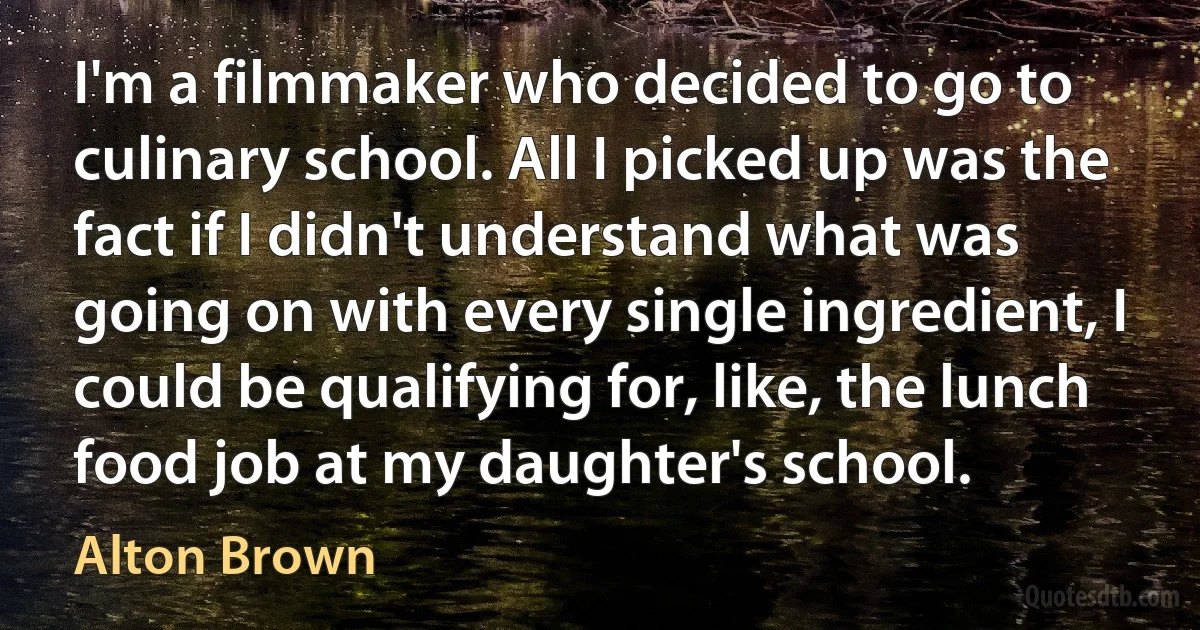 I'm a filmmaker who decided to go to culinary school. All I picked up was the fact if I didn't understand what was going on with every single ingredient, I could be qualifying for, like, the lunch food job at my daughter's school. (Alton Brown)