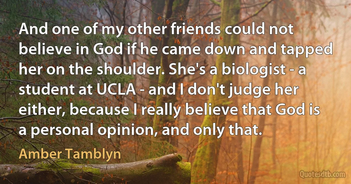 And one of my other friends could not believe in God if he came down and tapped her on the shoulder. She's a biologist - a student at UCLA - and I don't judge her either, because I really believe that God is a personal opinion, and only that. (Amber Tamblyn)