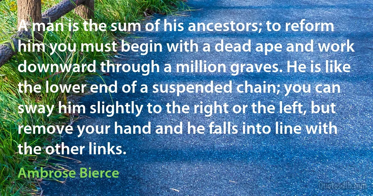 A man is the sum of his ancestors; to reform him you must begin with a dead ape and work downward through a million graves. He is like the lower end of a suspended chain; you can sway him slightly to the right or the left, but remove your hand and he falls into line with the other links. (Ambrose Bierce)