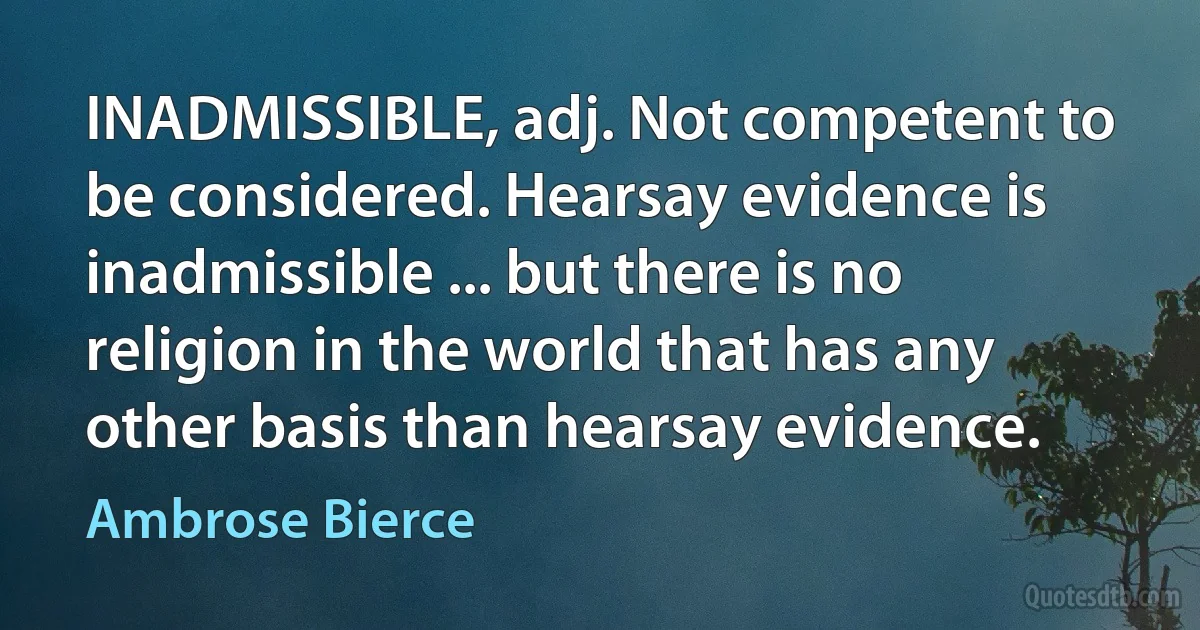 INADMISSIBLE, adj. Not competent to be considered. Hearsay evidence is inadmissible ... but there is no religion in the world that has any other basis than hearsay evidence. (Ambrose Bierce)