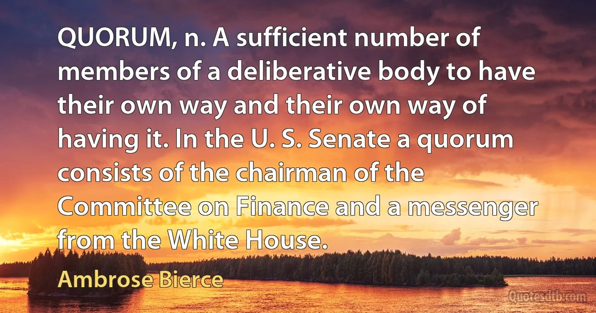 QUORUM, n. A sufficient number of members of a deliberative body to have their own way and their own way of having it. In the U. S. Senate a quorum consists of the chairman of the Committee on Finance and a messenger from the White House. (Ambrose Bierce)