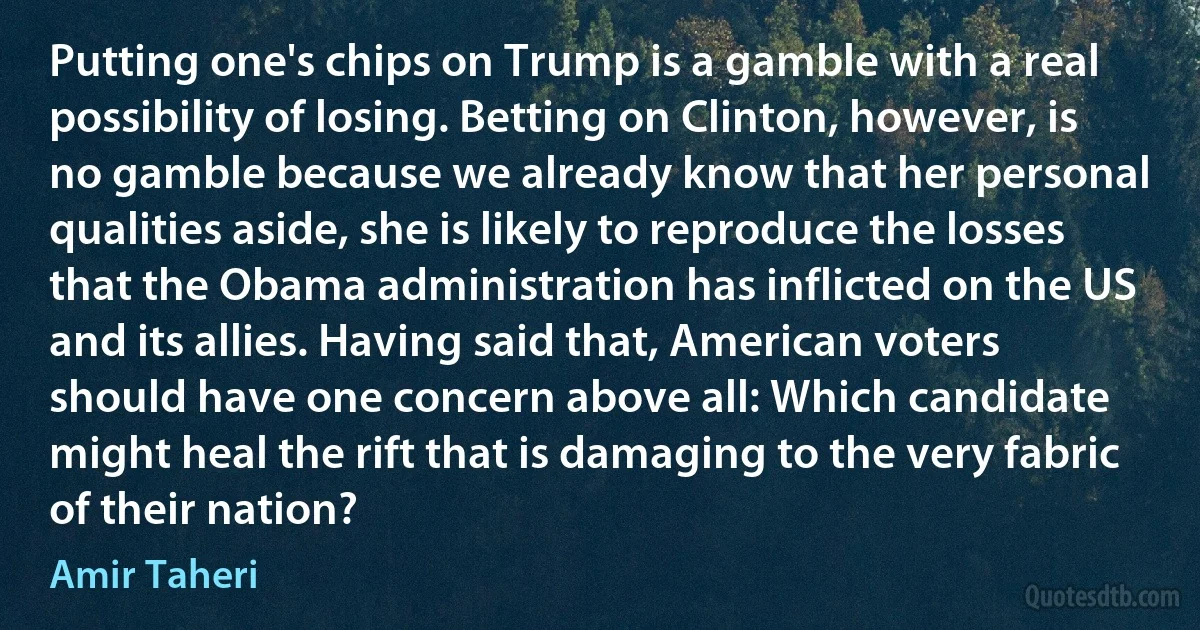 Putting one's chips on Trump is a gamble with a real possibility of losing. Betting on Clinton, however, is no gamble because we already know that her personal qualities aside, she is likely to reproduce the losses that the Obama administration has inflicted on the US and its allies. Having said that, American voters should have one concern above all: Which candidate might heal the rift that is damaging to the very fabric of their nation? (Amir Taheri)