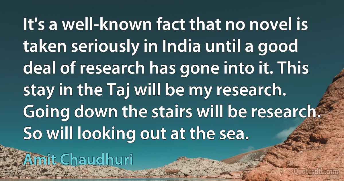 It's a well-known fact that no novel is taken seriously in India until a good deal of research has gone into it. This stay in the Taj will be my research. Going down the stairs will be research. So will looking out at the sea. (Amit Chaudhuri)