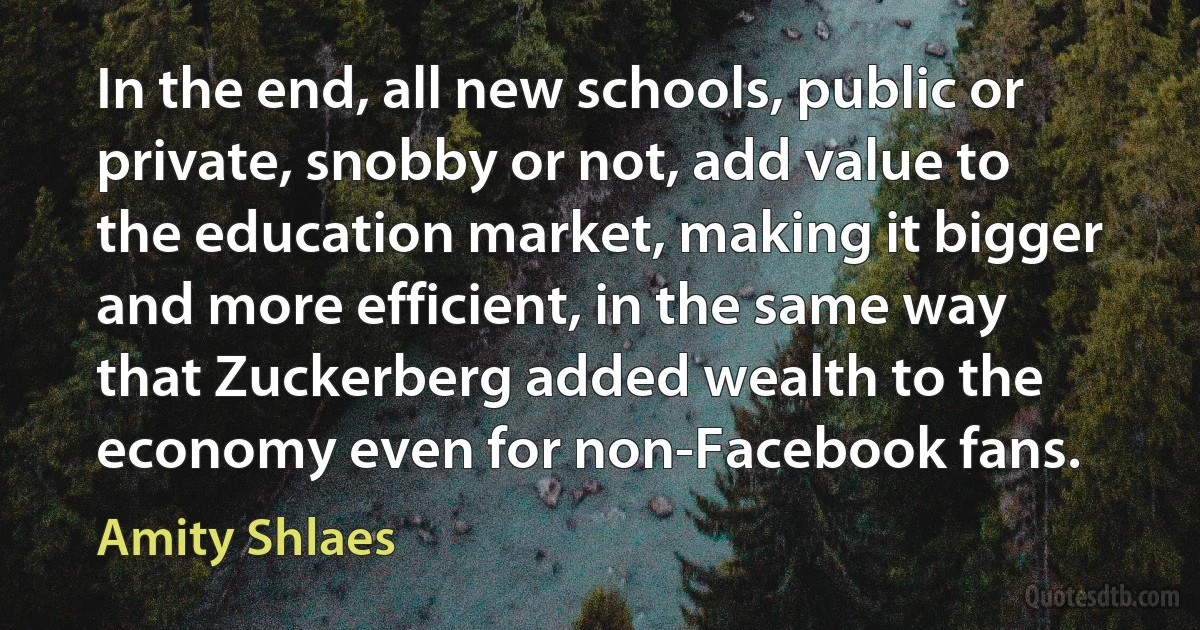 In the end, all new schools, public or private, snobby or not, add value to the education market, making it bigger and more efficient, in the same way that Zuckerberg added wealth to the economy even for non-Facebook fans. (Amity Shlaes)